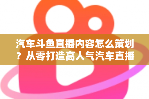 汽车斗鱼直播内容怎么策划?从零打造高人气汽车直播间的全流程实战指南 汽车斗鱼直播内容怎么策划?从零打造高人气汽车直播间的全流程实战指南