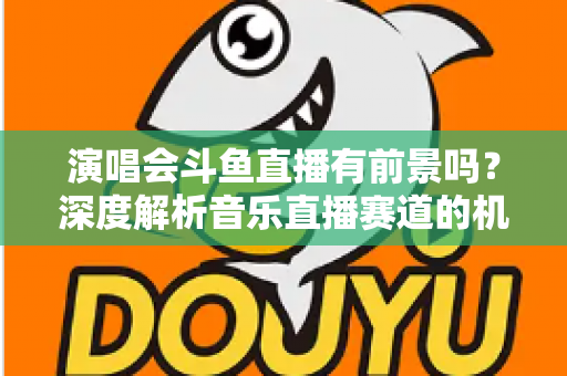 演唱会斗鱼直播有前景吗？深度解析音乐直播赛道的机遇、挑战与变现潜力
