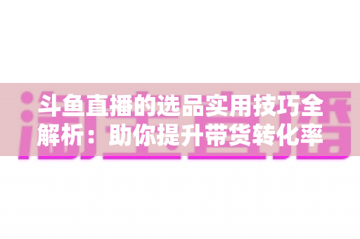 斗鱼直播的选品实用技巧全解析：助你提升带货转化率的实战指南