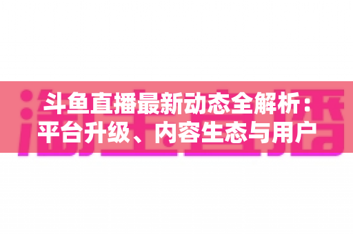 斗鱼直播最新动态全解析：平台升级、内容生态与用户体验的深度观察