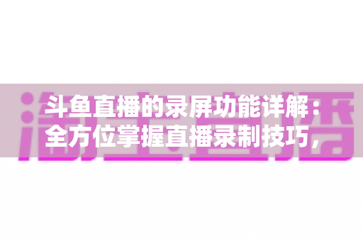 斗鱼直播的录屏功能详解：全方位掌握直播录制技巧，轻松留住精彩瞬间