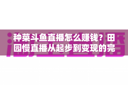 种菜斗鱼直播怎么赚钱？田园慢直播从起步到变现的完整实操攻略