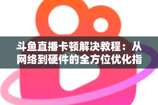 斗鱼直播卡顿解决教程：从网络到硬件的全方位优化指南，让你告别卡顿流畅看播