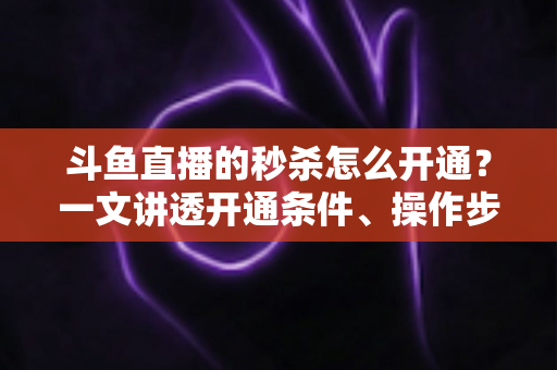 斗鱼直播的秒杀怎么开通？一文讲透开通条件、操作步骤与运营技巧