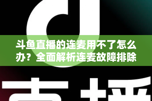 斗鱼直播的连麦用不了怎么办？全面解析连麦故障排除指南与实用解决方案