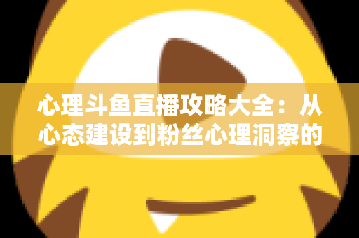 心理斗鱼直播攻略大全:从心态建设到粉丝心理洞察的主播实战指南 心理斗鱼直播攻略大全:从心态建设到粉丝心理洞察的主播实战指南