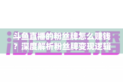 斗鱼直播的粉丝牌怎么赚钱？深度解析粉丝牌变现逻辑与主播运营实战全攻略