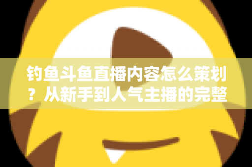 钓鱼斗鱼直播内容怎么策划？从新手到人气主播的完整内容策划指南