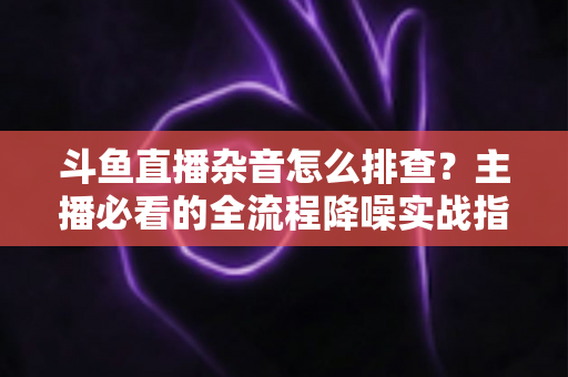 斗鱼直播杂音怎么排查？主播必看的全流程降噪实战指南