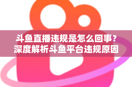 斗鱼直播违规是怎么回事？深度解析斗鱼平台违规原因、处罚规则与实用避坑指南