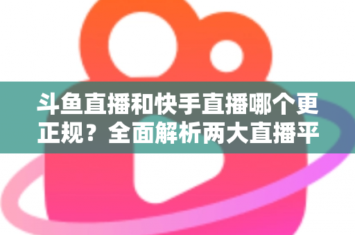 斗鱼直播和快手直播哪个更正规?全面解析两大直播平台的规范性与选择指南 斗鱼直播和快手直播哪个更正规?全面解析两大直播平台的规范性与选择指南