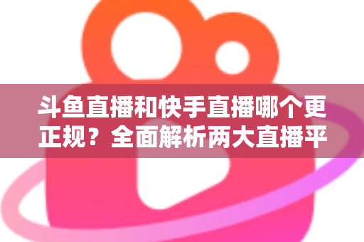 斗鱼直播和快手直播哪个更正规?全面解析两大直播平台的规范性与选择指南 斗鱼直播和快手直播哪个更正规?全面解析两大直播平台的规范性与选择指南