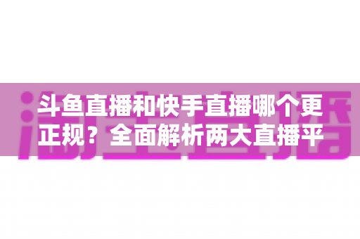 斗鱼直播和快手直播哪个更正规？全面解析两大直播平台的规范性与选择指南