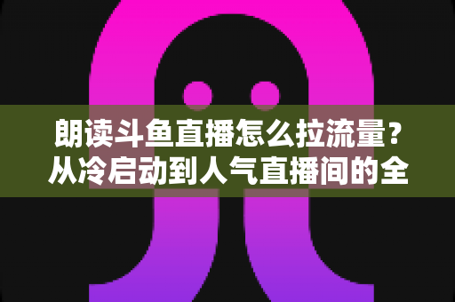 朗读斗鱼直播怎么拉流量？从冷启动到人气直播间的全流程引流实战指南