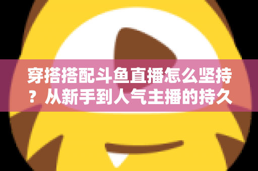 穿搭搭配斗鱼直播怎么坚持?从新手到人气主播的持久运营实战指南 穿搭搭配斗鱼直播怎么坚持?从新手到人气主播的持久运营实战指南