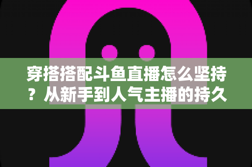 穿搭搭配斗鱼直播怎么坚持?从新手到人气主播的持久运营实战指南 穿搭搭配斗鱼直播怎么坚持?从新手到人气主播的持久运营实战指南