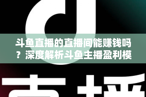 斗鱼直播的直播间能赚钱吗？深度解析斗鱼主播盈利模式与收益提升全攻略