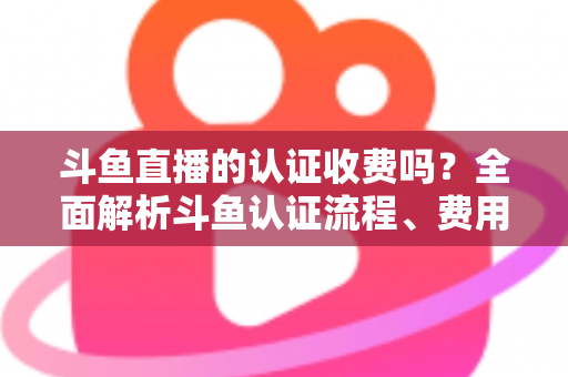 斗鱼直播的认证收费吗？全面解析斗鱼认证流程、费用明细与避坑指南