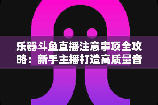 乐器斗鱼直播注意事项全攻略：新手主播打造高质量音乐直播的必备指南