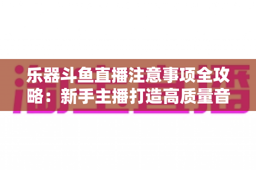 乐器斗鱼直播注意事项全攻略：新手主播打造高质量音乐直播的必备指南