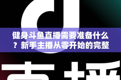 健身斗鱼直播需要准备什么？新手主播从零开始的完整准备指南