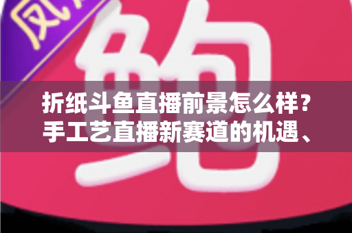 折纸斗鱼直播前景怎么样？手工艺直播新赛道的机遇、挑战与变现前景全解析