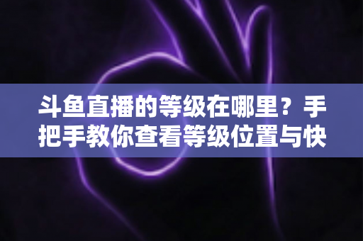 斗鱼直播的等级在哪里？手把手教你查看等级位置与快速升级全攻略