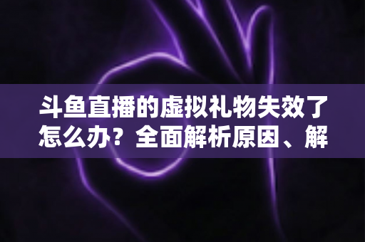 斗鱼直播的虚拟礼物失效了怎么办？全面解析原因、解决方法与预防技巧