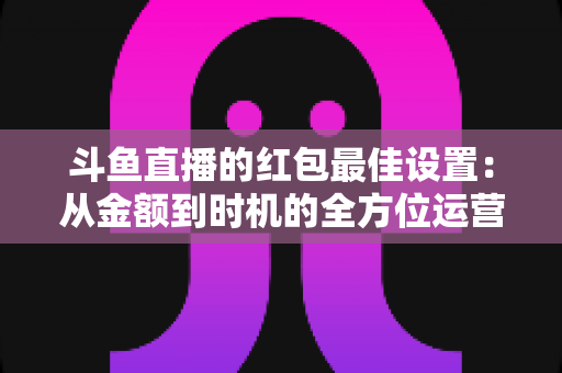 斗鱼直播的红包最佳设置：从金额到时机的全方位运营攻略
