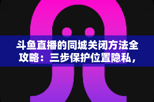 斗鱼直播的同城关闭方法全攻略：三步保护位置隐私，轻松告别同城推荐打扰