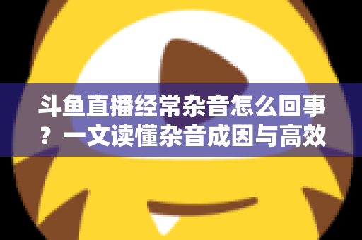 斗鱼直播经常杂音怎么回事？一文读懂杂音成因与高效解决办法