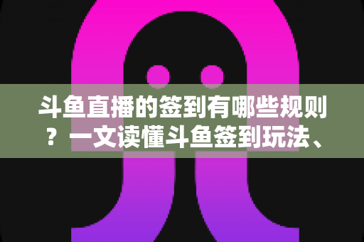 斗鱼直播的签到有哪些规则？一文读懂斗鱼签到玩法、奖励与注意事项