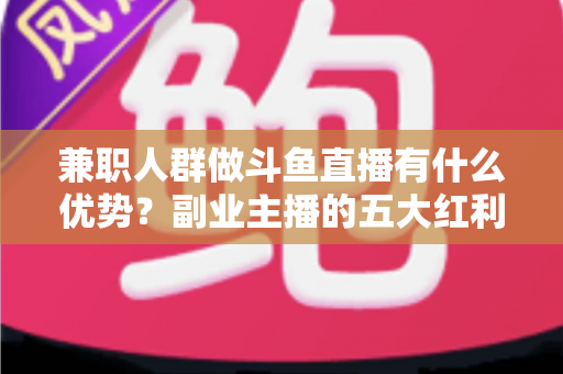 兼职人群做斗鱼直播有什么优势？副业主播的五大红利与入局指南