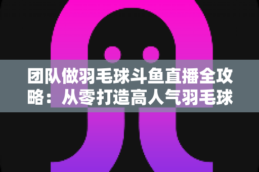 团队做羽毛球斗鱼直播全攻略：从零打造高人气羽毛球直播间的实战指南