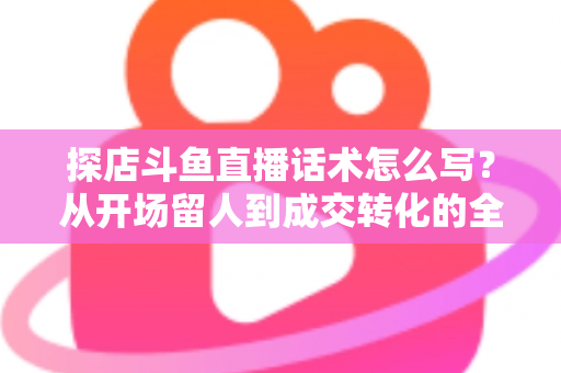 探店斗鱼直播话术怎么写？从开场留人到成交转化的全流程实战话术指南