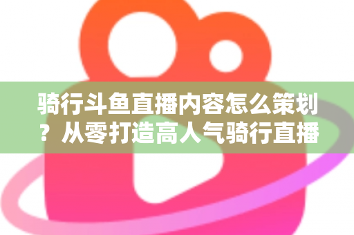 骑行斗鱼直播内容怎么策划?从零打造高人气骑行直播间的完整攻略 骑行斗鱼直播内容怎么策划?从零打造高人气骑行直播间的完整攻略
