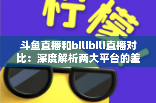 斗鱼直播和bilibili直播对比：深度解析两大平台的差异与选择指南