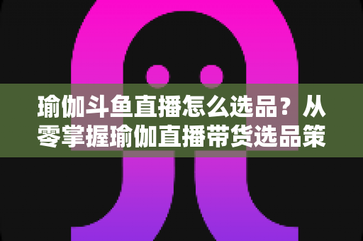 瑜伽斗鱼直播怎么选品？从零掌握瑜伽直播带货选品策略与实战指南