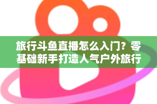 旅行斗鱼直播怎么入门？零基础新手打造人气户外旅行直播间的完整实战指南
