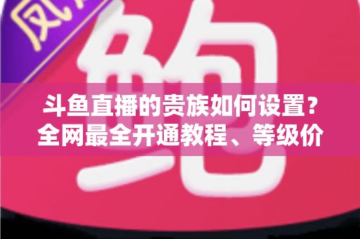 斗鱼直播的贵族如何设置？全网最全开通教程、等级价格与特权详解