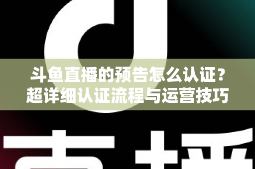 斗鱼直播的预告怎么认证？超详细认证流程与运营技巧全解析