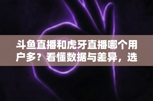 斗鱼直播和虎牙直播哪个用户多？看懂数据与差异，选对适合你的直播平台