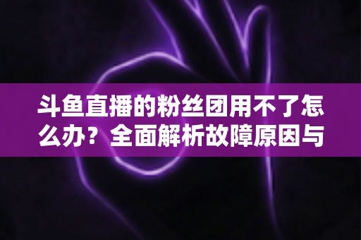 斗鱼直播的粉丝团用不了怎么办？全面解析故障原因与实用解决方案指南