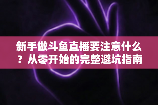 新手做斗鱼直播要注意什么？从零开始的完整避坑指南