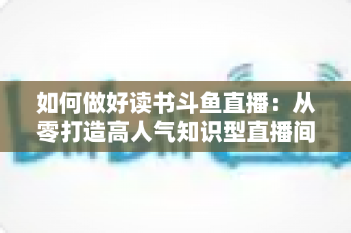 如何做好读书斗鱼直播：从零打造高人气知识型直播间的全流程实战指南