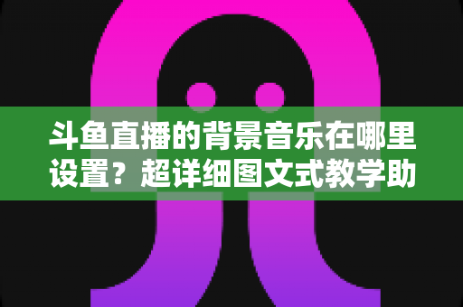 斗鱼直播的背景音乐在哪里设置?超详细图文式教学助你快速搞定直播间音乐配置 斗鱼直播的背景音乐在哪里设置?超详细图文式教学助你快速搞定直播间音乐配置