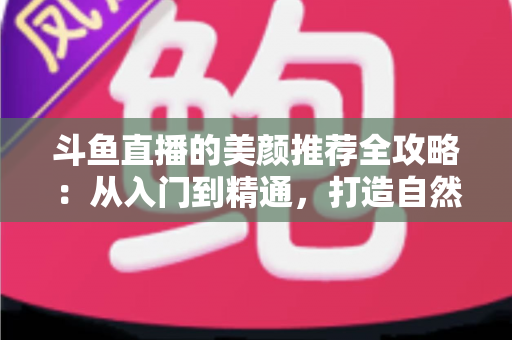 斗鱼直播的美颜推荐全攻略：从入门到精通，打造自然出众的直播画面