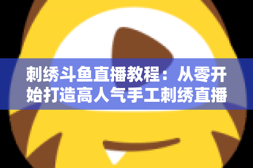刺绣斗鱼直播教程：从零开始打造高人气手工刺绣直播间的完整指南