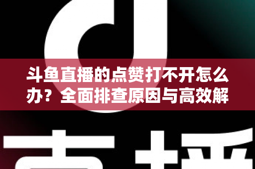 斗鱼直播的点赞打不开怎么办？全面排查原因与高效解决指南