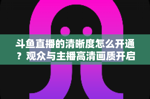 斗鱼直播的清晰度怎么开通？观众与主播高清画质开启全攻略